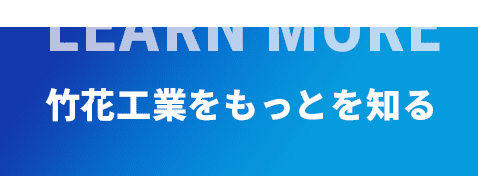 LEARN MORE 竹花工業をもっとを知る
