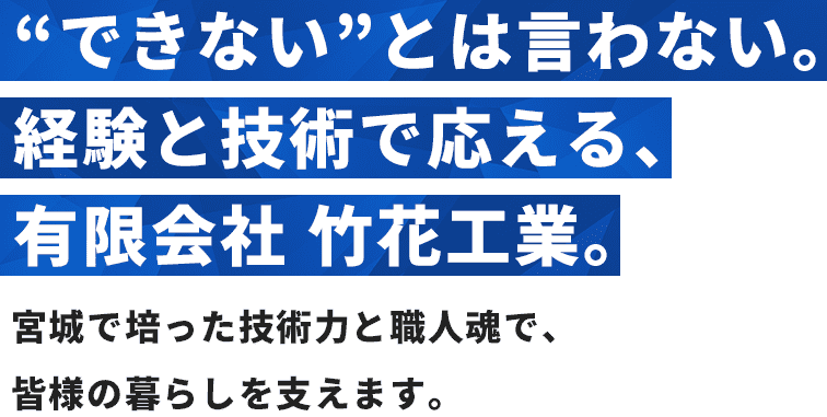 “できない”とは言わない。経験と技術で応える、有限会社 竹花工業。宮城で培った技術力と職人魂で、皆様の暮らしを支えます。